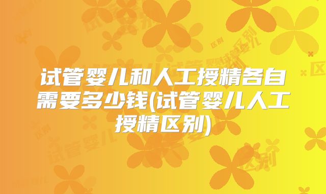 试管婴儿和人工授精各自需要多少钱(试管婴儿人工授精区别)