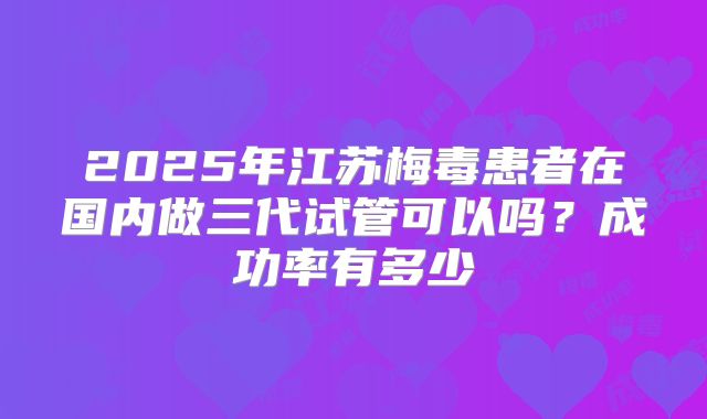 2025年江苏梅毒患者在国内做三代试管可以吗？成功率有多少