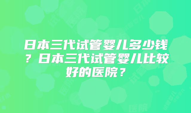 日本三代试管婴儿多少钱？日本三代试管婴儿比较好的医院？