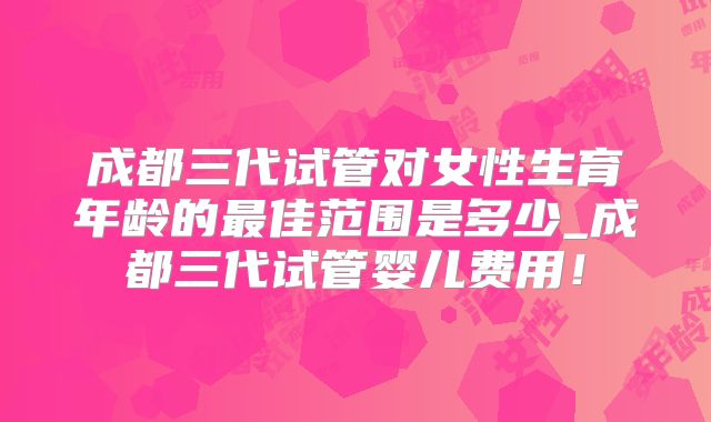成都三代试管对女性生育年龄的最佳范围是多少_成都三代试管婴儿费用！