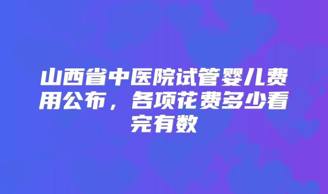 山西省中医院试管婴儿费用公布，各项花费多少看完有数