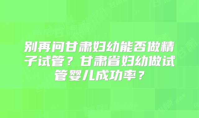 别再问甘肃妇幼能否做精子试管？甘肃省妇幼做试管婴儿成功率？