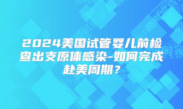 2024美国试管婴儿前检查出支原体感染-如何完成赴美周期?