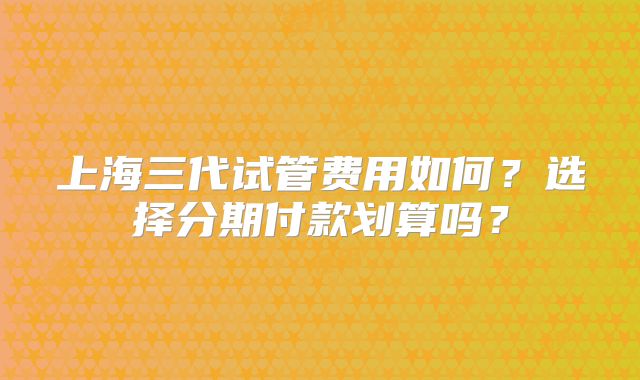 上海三代试管费用如何？选择分期付款划算吗？