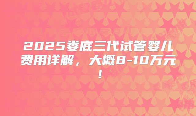 2025娄底三代试管婴儿费用详解，大概8-10万元！