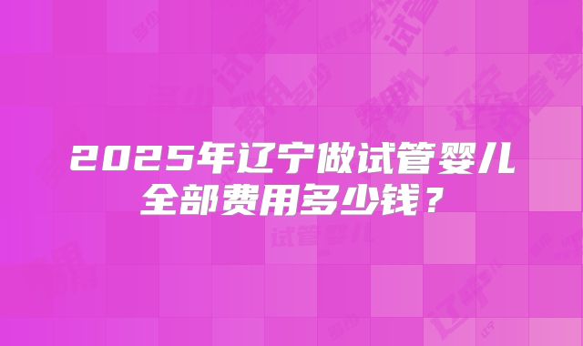 2025年辽宁做试管婴儿全部费用多少钱？