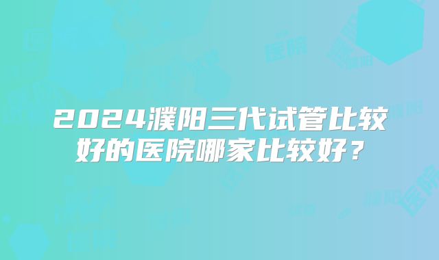 2024濮阳三代试管比较好的医院哪家比较好？