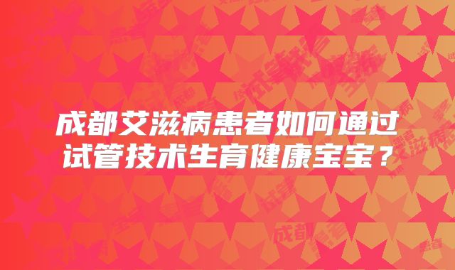 成都艾滋病患者如何通过试管技术生育健康宝宝？