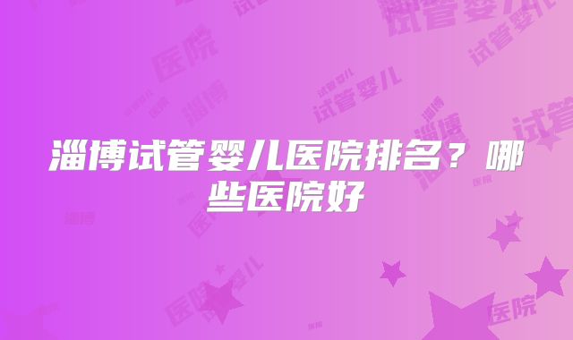 淄博试管婴儿医院排名？哪些医院好