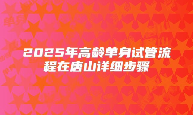 2025年高龄单身试管流程在唐山详细步骤