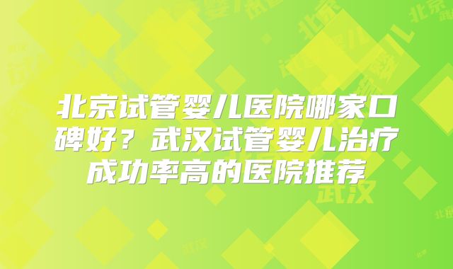 北京试管婴儿医院哪家口碑好？武汉试管婴儿治疗成功率高的医院推荐