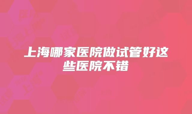 上海哪家医院做试管好这些医院不错
