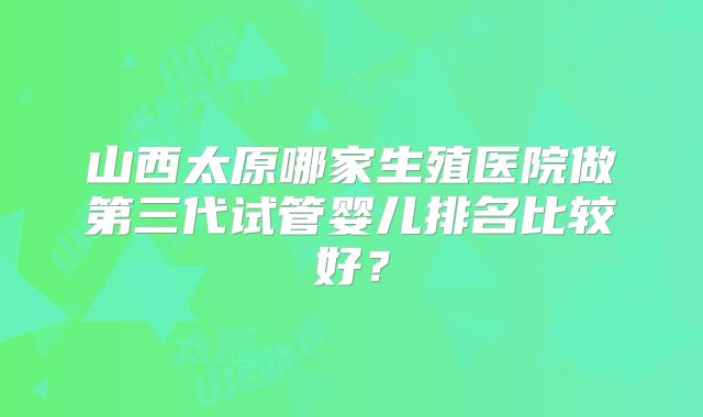 山西太原哪家生殖医院做第三代试管婴儿排名比较好？