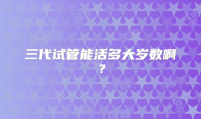 三代试管能活多大岁数啊？