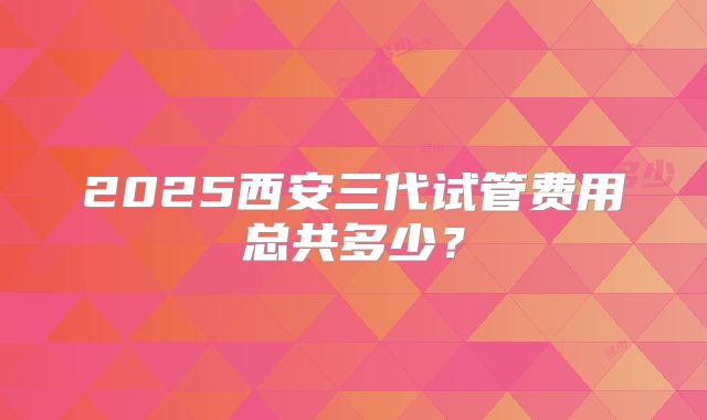 2025西安三代试管费用总共多少?
