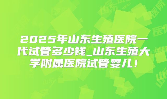 2025年山东生殖医院一代试管多少钱_山东生殖大学附属医院试管婴儿!
