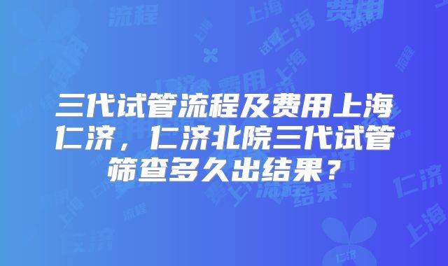 三代试管流程及费用上海仁济，仁济北院三代试管筛查多久出结果？