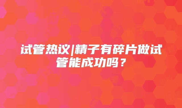 试管热议|精子有碎片做试管能成功吗？