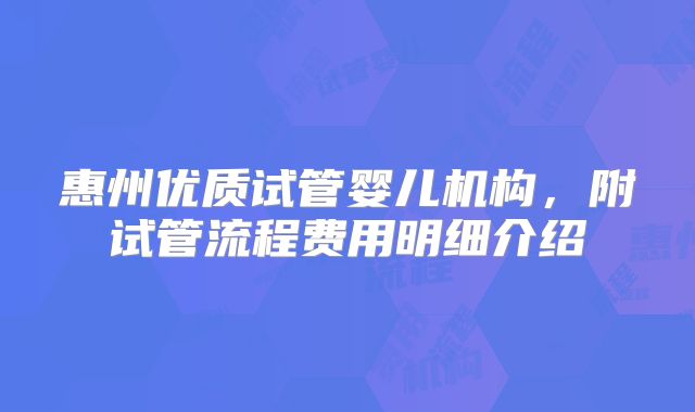 惠州优质试管婴儿机构，附试管流程费用明细介绍