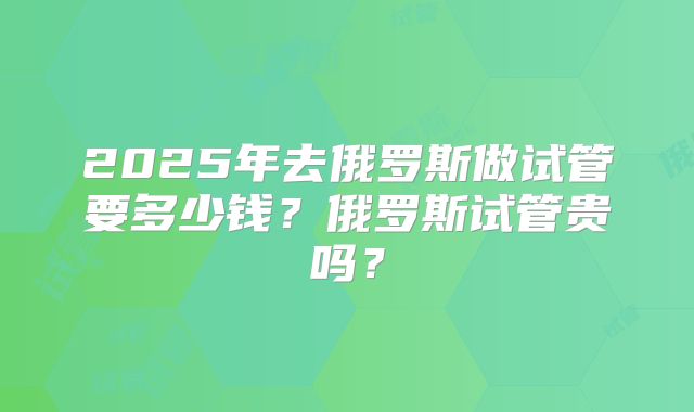 2025年去俄罗斯做试管要多少钱？俄罗斯试管贵吗？