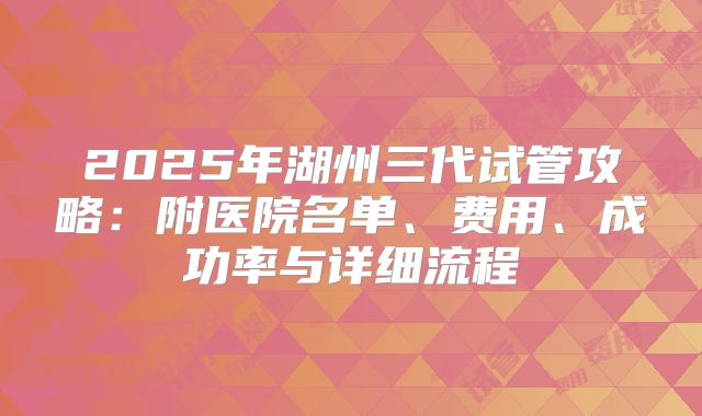 2025年湖州三代试管攻略：附医院名单、费用、成功率与详细流程