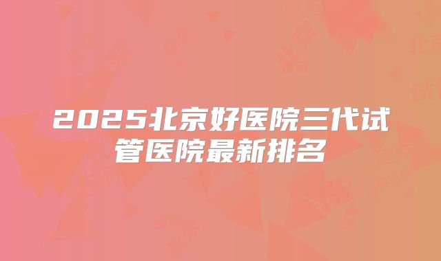 2025北京好医院三代试管医院最新排名