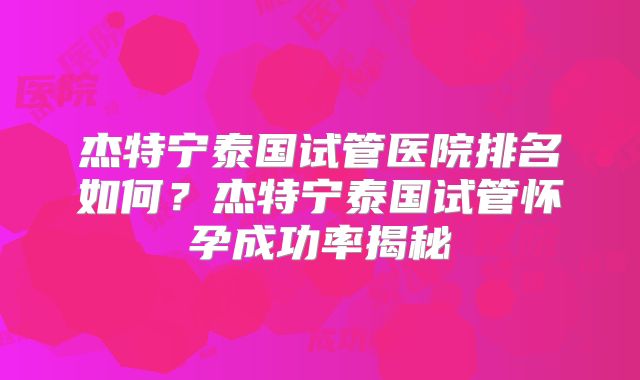 杰特宁泰国试管医院排名如何？杰特宁泰国试管怀孕成功率揭秘