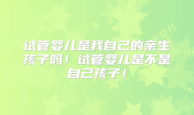 试管婴儿是我自己的亲生孩子吗！试管婴儿是不是自己孩子！