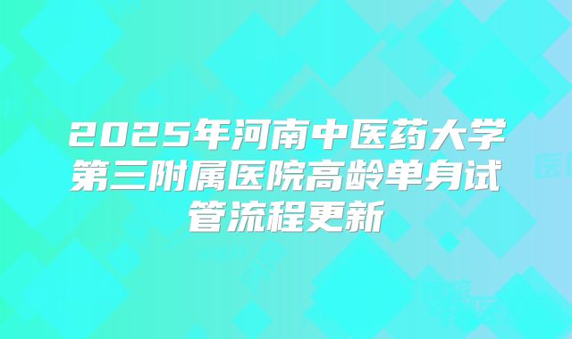 2025年河南中医药大学第三附属医院高龄单身试管流程更新