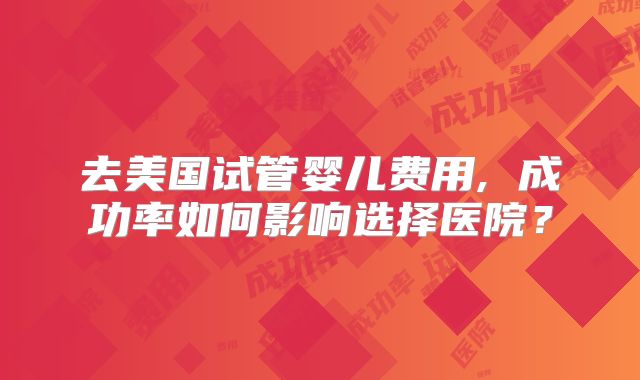 去美国试管婴儿费用, 成功率如何影响选择医院？