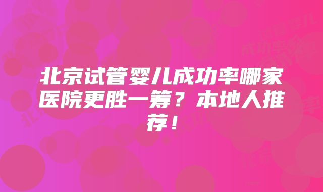 北京试管婴儿成功率哪家医院更胜一筹？本地人推荐！