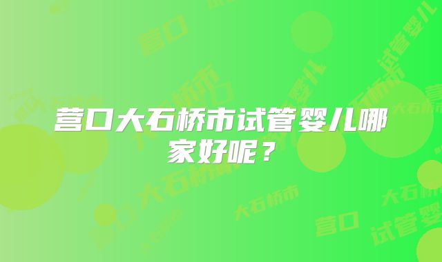 营口大石桥市试管婴儿哪家好呢？