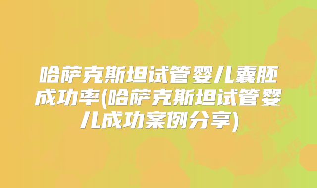 哈萨克斯坦试管婴儿囊胚成功率(哈萨克斯坦试管婴儿成功案例分享)