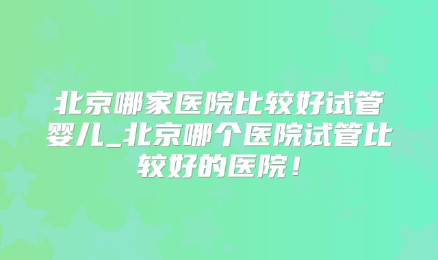 北京哪家医院比较好试管婴儿_北京哪个医院试管比较好的医院！