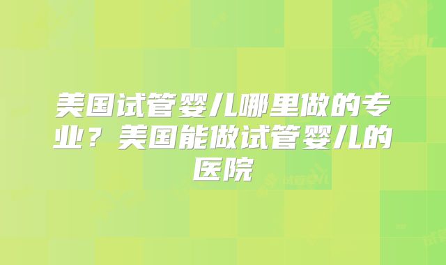 美国试管婴儿哪里做的专业？美国能做试管婴儿的医院