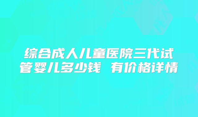 综合成人儿童医院三代试管婴儿多少钱 有价格详情