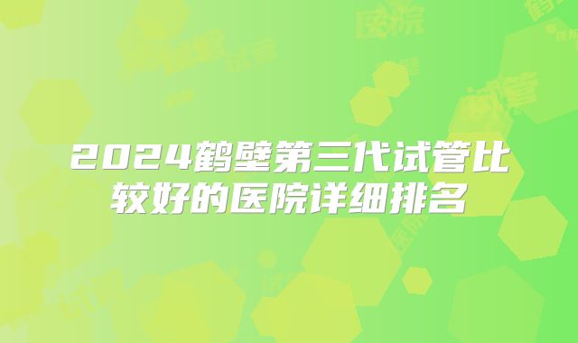 2024鹤壁第三代试管比较好的医院详细排名