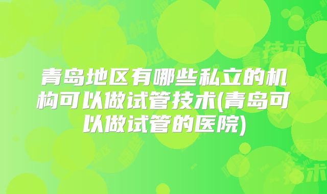 青岛地区有哪些私立的机构可以做试管技术(青岛可以做试管的医院)