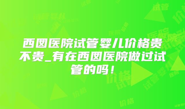 西囡医院试管婴儿价格贵不贵_有在西囡医院做过试管的吗！