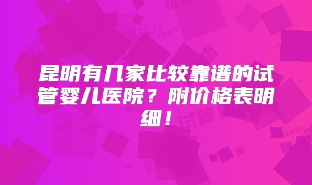 昆明有几家比较靠谱的试管婴儿医院?附价格表明细!