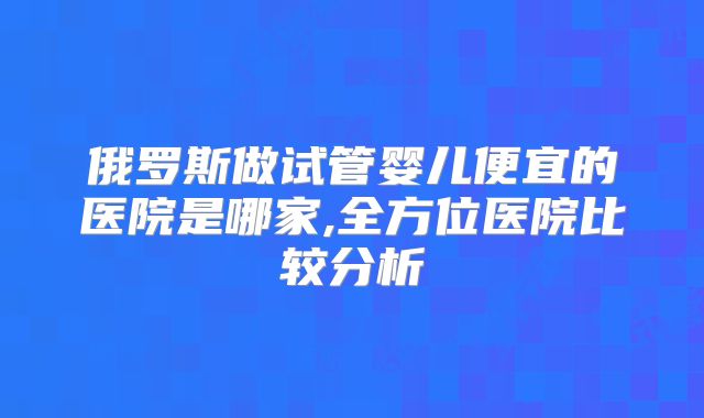 俄罗斯做试管婴儿便宜的医院是哪家,全方位医院比较分析