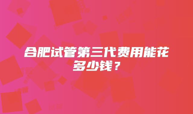 合肥试管第三代费用能花多少钱？
