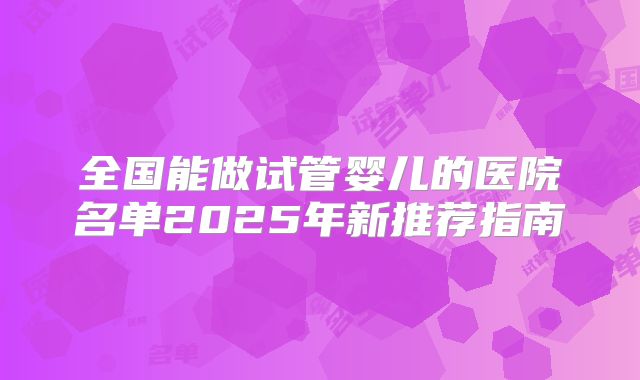 全国能做试管婴儿的医院名单2025年新推荐指南