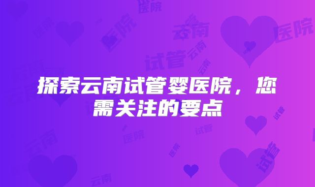 探索云南试管婴医院，您需关注的要点