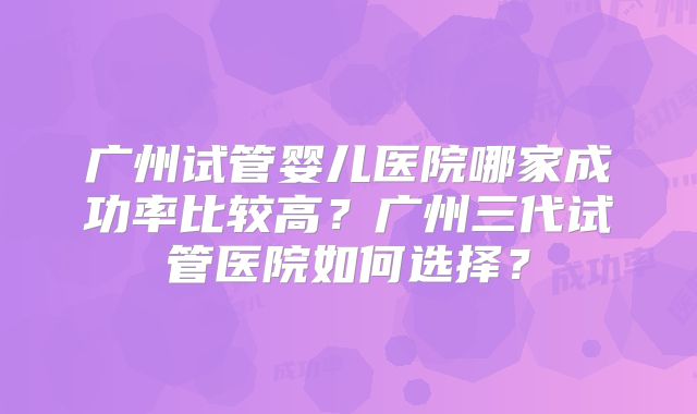 广州试管婴儿医院哪家成功率比较高？广州三代试管医院如何选择？