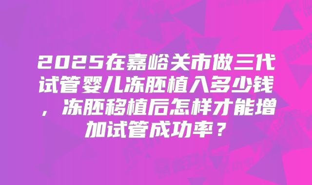2025在嘉峪关市做三代试管婴儿冻胚植入多少钱，冻胚移植后怎样才能增加试管成功率？