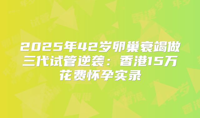 2025年42岁卵巢衰竭做三代试管逆袭：香港15万花费怀孕实录