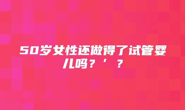 50岁女性还做得了试管婴儿吗？’？