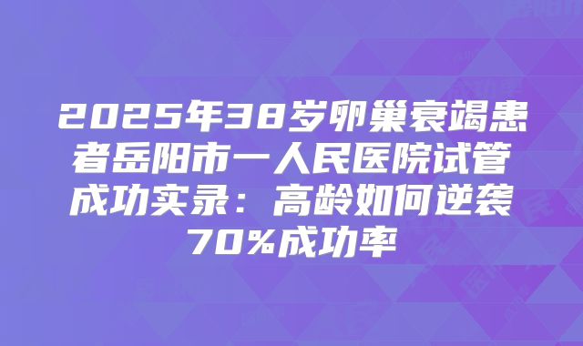 2025年38岁卵巢衰竭患者岳阳市一人民医院试管成功实录：高龄如何逆袭70%成功率