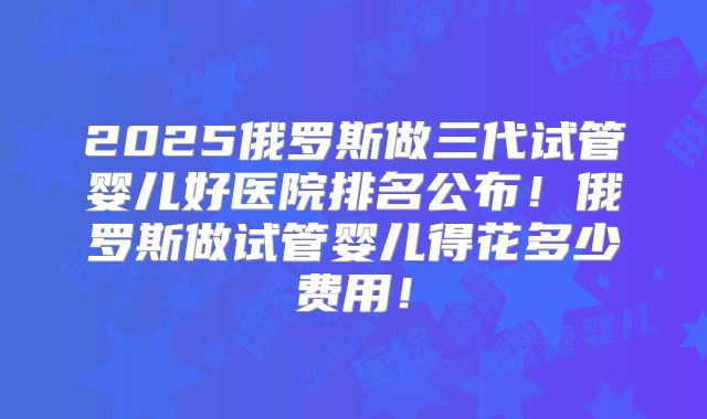 2025俄罗斯做三代试管婴儿好医院排名公布！俄罗斯做试管婴儿得花多少费用！